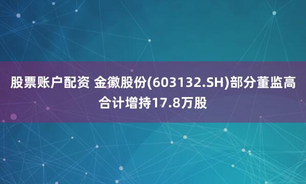 股票账户配资 金徽股份(603132.SH)部分董监高合计增持17.8万股