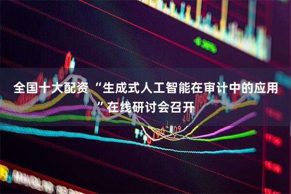 全国十大配资 “生成式人工智能在审计中的应用”在线研讨会召开