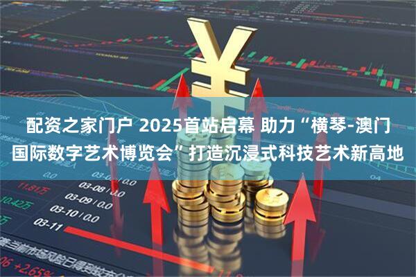 配资之家门户 2025首站启幕 助力“横琴-澳门国际数字艺术博览会”打造沉浸式科技艺术新高地