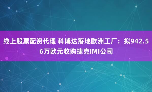 线上股票配资代理 科博达落地欧洲工厂：拟942.56万欧元收购捷克IMI公司