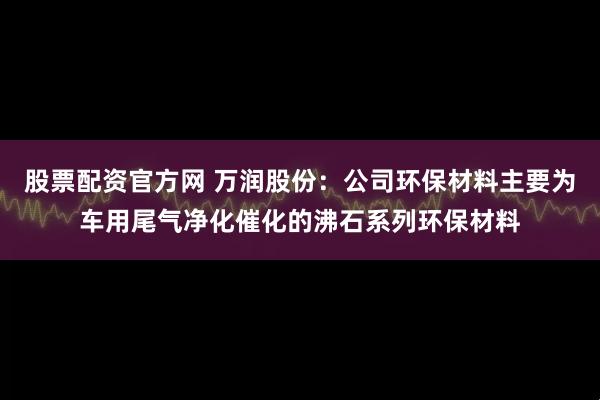 股票配资官方网 万润股份：公司环保材料主要为车用尾气净化催化的沸石系列环保材料