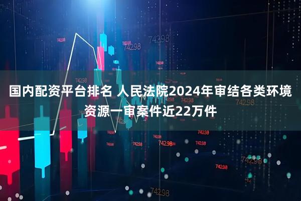 国内配资平台排名 人民法院2024年审结各类环境资源一审案件近22万件