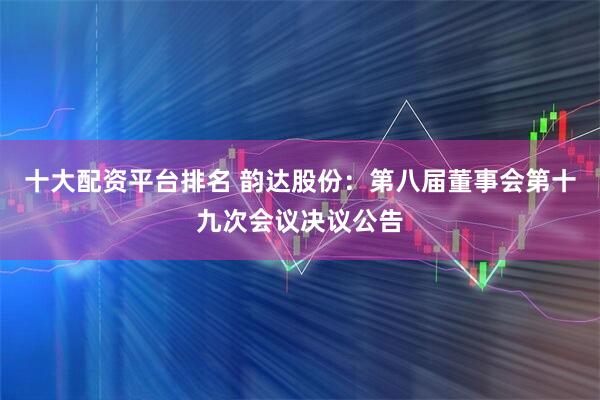 十大配资平台排名 韵达股份：第八届董事会第十九次会议决议公告