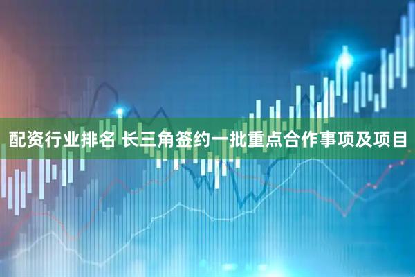 配资行业排名 长三角签约一批重点合作事项及项目