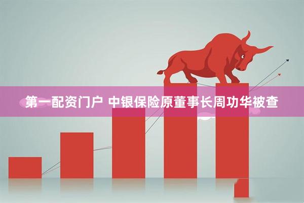 第一配资门户 中银保险原董事长周功华被查