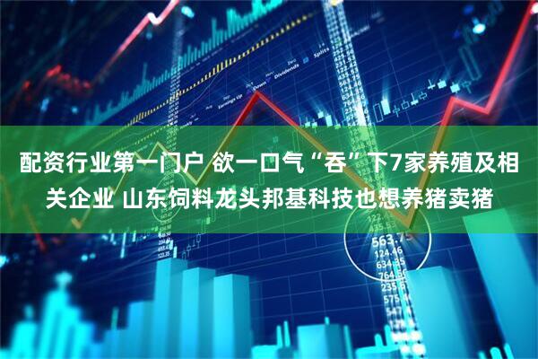 配资行业第一门户 欲一口气“吞”下7家养殖及相关企业 山东饲料龙头邦基科技也想养猪卖猪