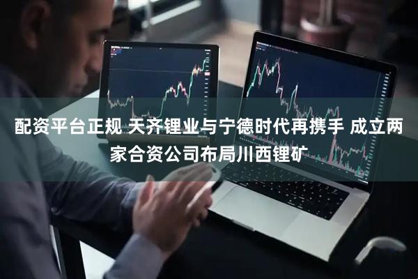 配资平台正规 天齐锂业与宁德时代再携手 成立两家合资公司布局川西锂矿