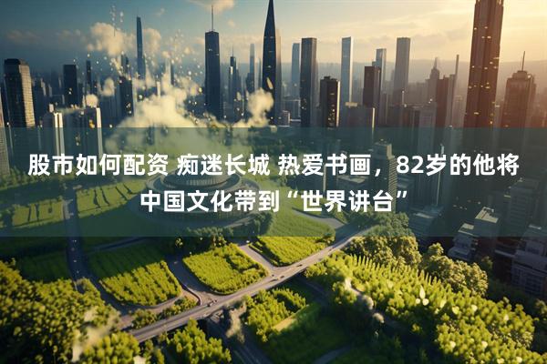 股市如何配资 痴迷长城 热爱书画，82岁的他将中国文化带到“世界讲台”