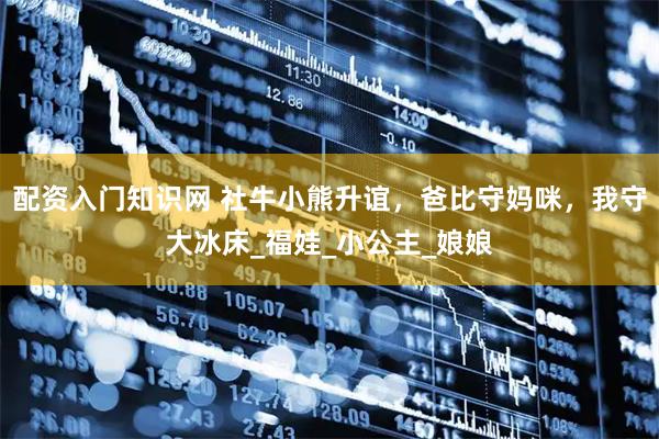 配资入门知识网 社牛小熊升谊，爸比守妈咪，我守大冰床_福娃_小公主_娘娘