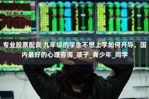 专业股票配资 九年级的学生不想上学如何开导，国内最好的心理咨询_孩子_青少年_同学