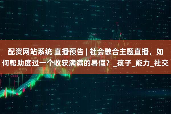 配资网站系统 直播预告 | 社会融合主题直播，如何帮助度过一个收获满满的暑假？_孩子_能力_社交