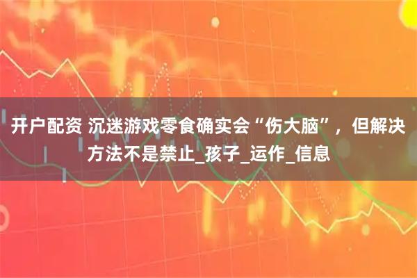 开户配资 沉迷游戏零食确实会“伤大脑”，但解决方法不是禁止_孩子_运作_信息
