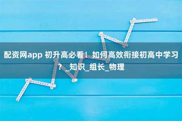 配资网app 初升高必看！如何高效衔接初高中学习？_知识_组长_物理