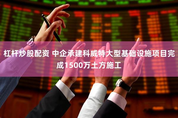 杠杆炒股配资 中企承建科威特大型基础设施项目完成1500万土方施工