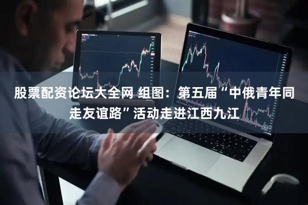 股票配资论坛大全网 组图：第五届“中俄青年同走友谊路”活动走进江西九江