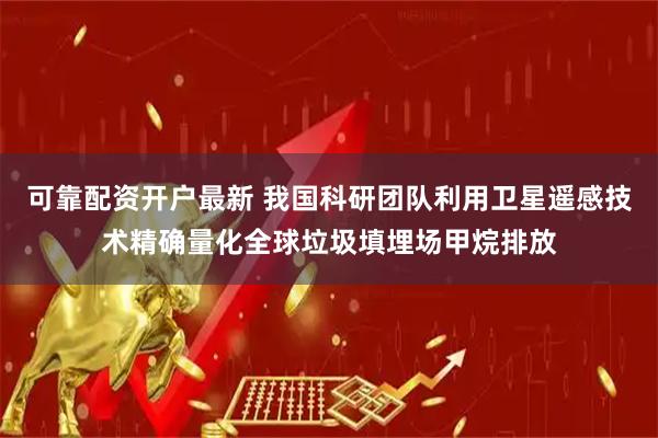 可靠配资开户最新 我国科研团队利用卫星遥感技术精确量化全球垃圾填埋场甲烷排放