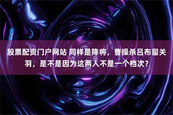 股票配资门户网站 同样是降将，曹操杀吕布留关羽，是不是因为这两人不是一个档次？
