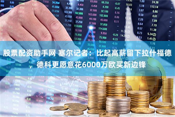 股票配资助手网 塞尔记者：比起高薪留下拉什福德，德科更愿意花6000万欧买新边锋