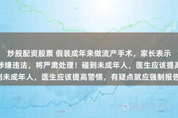 炒股配资股票 假装成年来做流产手术，家长表示不知情！卫健委：医院涉嫌违法，将严肃处理！碰到未成年人，医生应该提高警惕，有疑点就应强制报告！